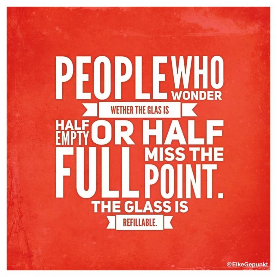 PEOPLE WHO WONDER WETHER THE GLAS IS HALF EMPTY OR HALF FULL MISS THE POINT